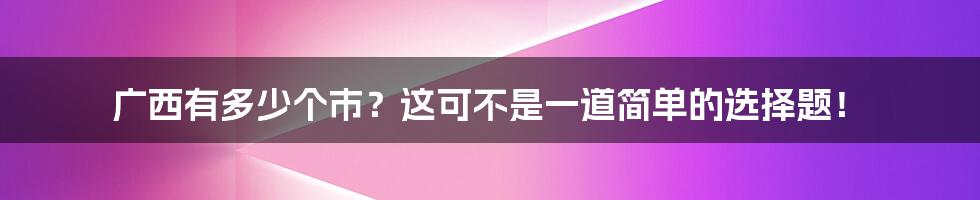 广西有多少个市?这可不是一道简单的选择题!