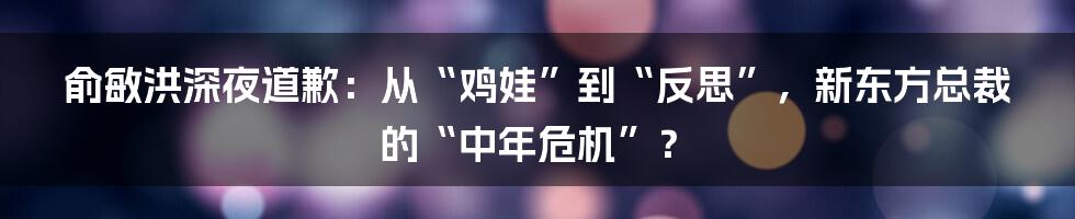 俞敏洪深夜道歉:从“鸡娃”到“反思”,新东方总裁的“中年危机”?