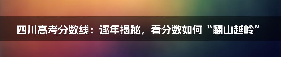 四川高考分数线:逐年揭秘,看分数如何“翻山越岭”