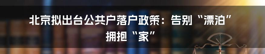 北京拟出台公共户落户政策：告别“漂泊”  拥抱“家”