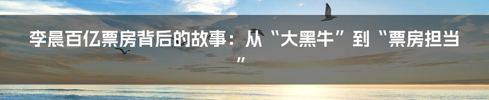 李晨百亿票房背后的故事：从“大黑牛”到“票房担当”