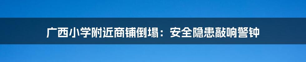 广西小学附近商铺倒塌:安全隐患敲响警钟