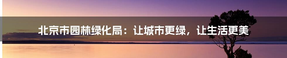 北京市园林绿化局:让城市更绿,让生活更美