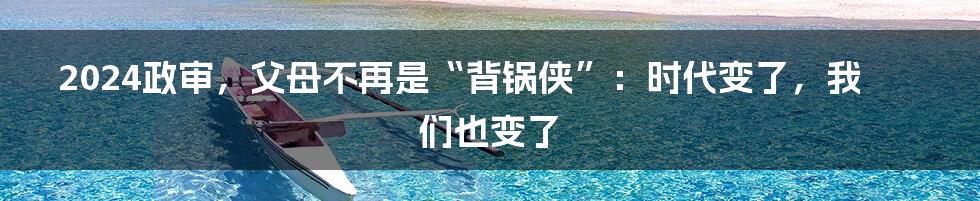 2024政审,父母不再是“背锅侠”:时代变了,我们也变了
