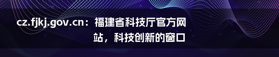 cz.fjkj.gov.cn:福建省科技厅官方网站,科技创新的窗口