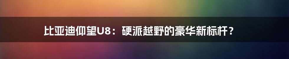 比亚迪仰望U8:硬派越野的豪华新标杆?