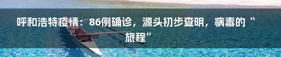 呼和浩特疫情:86例确诊,源头初步查明,病毒的“旅程”