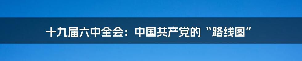 十九届六中全会：中国共产党的“路线图”