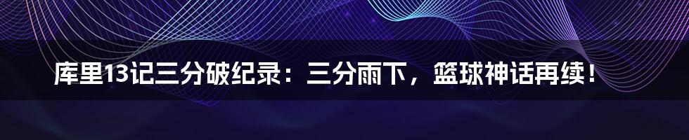 库里13记三分破纪录:三分雨下,篮球神话再续!