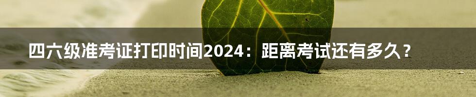 四六级准考证打印时间2024:距离考试还有多久?
