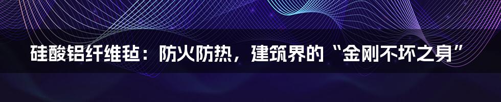 硅酸铝纤维毡:防火防热,建筑界的“金刚不坏之身”