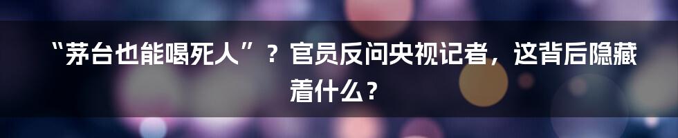 “茅台也能喝死人”?官员反问央视记者,这背后隐藏着什么?
