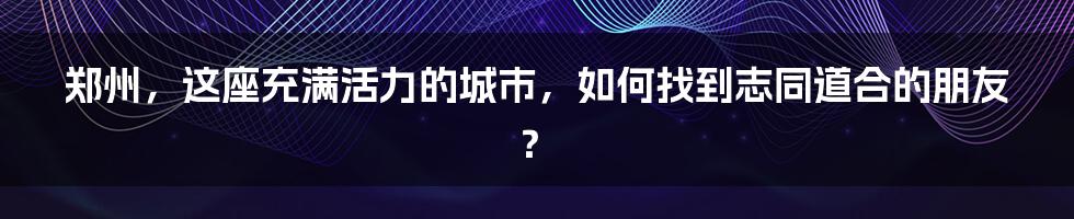 郑州,这座充满活力的城市,如何找到志同道合的朋友?