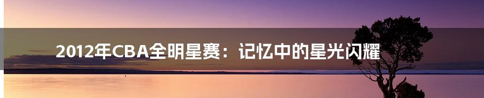 2012年CBA全明星赛:记忆中的星光闪耀
