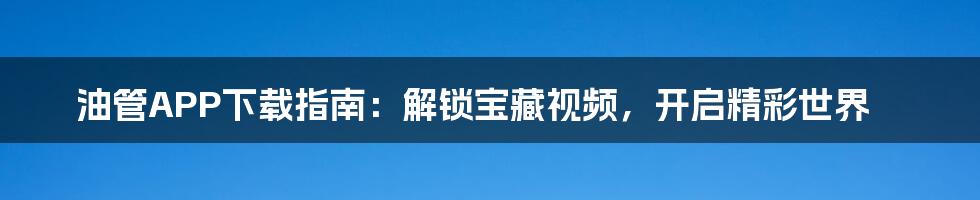 油管APP下载指南：解锁宝藏视频，开启精彩世界
