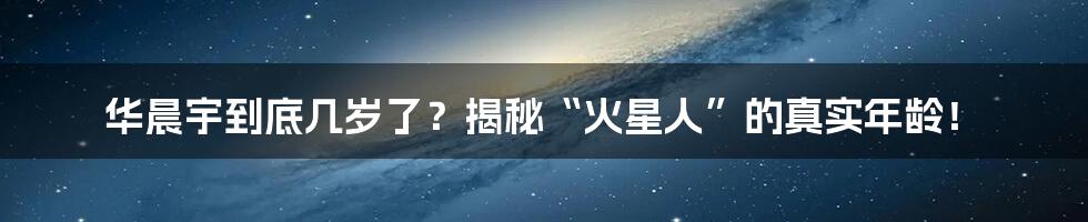 华晨宇到底几岁了?揭秘“火星人”的真实年龄!
