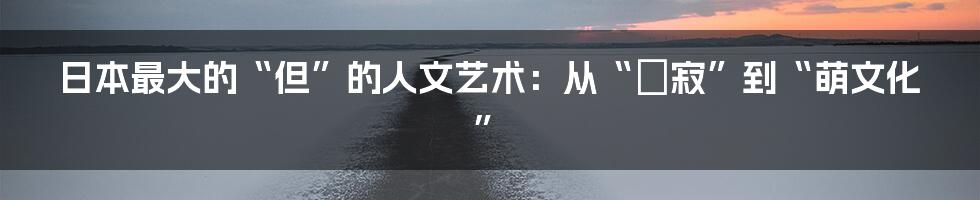 日本最大的“但”的人文艺术:从“侘寂”到“萌文化”
