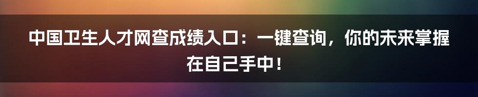 中国卫生人才网查成绩入口：一键查询，你的未来掌握在自己手中！