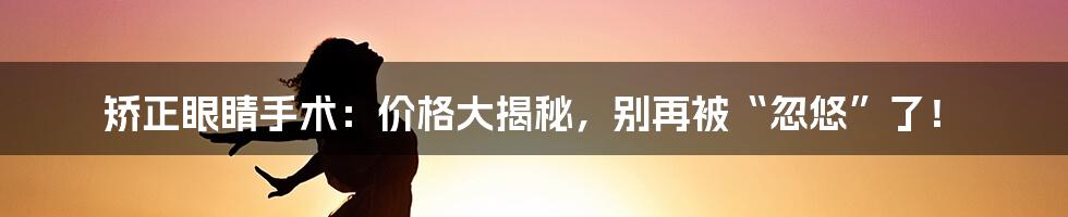 矫正眼睛手术:价格大揭秘,别再被“忽悠”了!