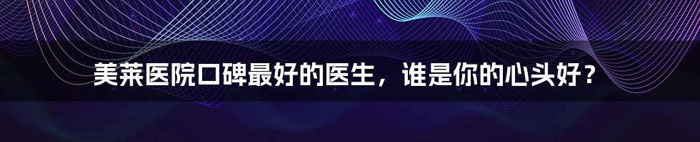 美莱医院口碑最好的医生,谁是你的心头好?