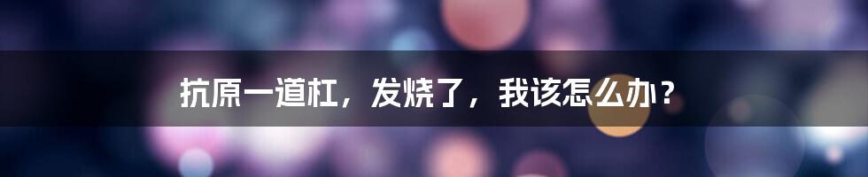 抗原一道杠,发烧了,我该怎么办?