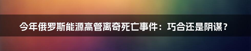 今年俄罗斯能源高管离奇死亡事件:巧合还是阴谋?