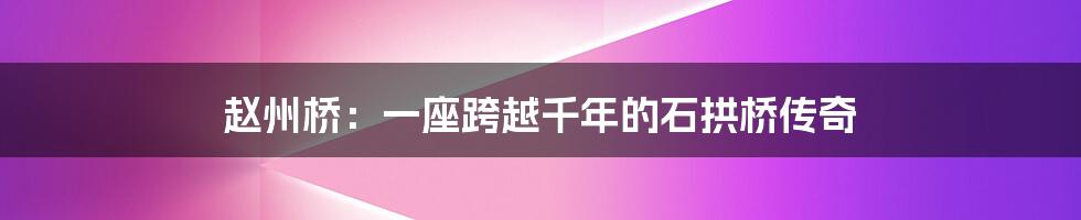 赵州桥:一座跨越千年的石拱桥传奇