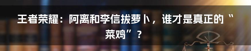王者荣耀：阿离和李信拔萝卜，谁才是真正的“菜鸡”？