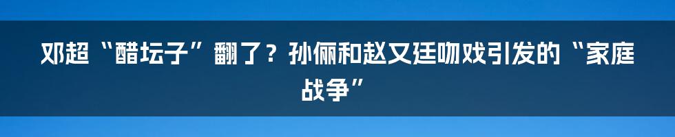 邓超“醋坛子”翻了?孙俪和赵又廷吻戏引发的“家庭战争”