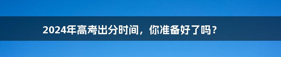 2024年高考出分时间,你准备好了吗?