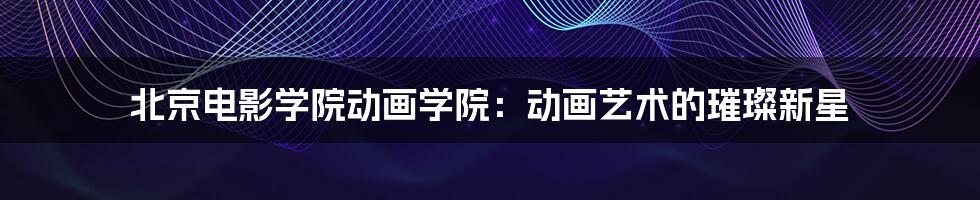 北京电影学院动画学院:动画艺术的璀璨新星