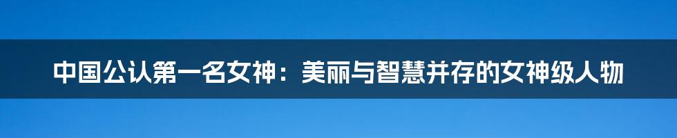 中国公认第一名女神:美丽与智慧并存的女神级人物