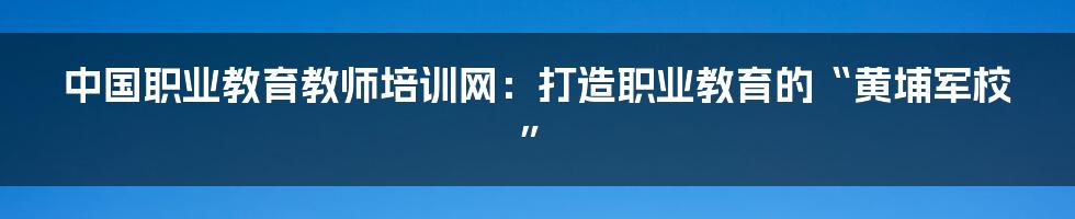 中国职业教育教师培训网:打造职业教育的“黄埔军校”