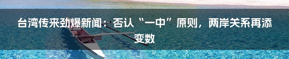 台湾传来劲爆新闻:否认“一中”原则,两岸关系再添变数