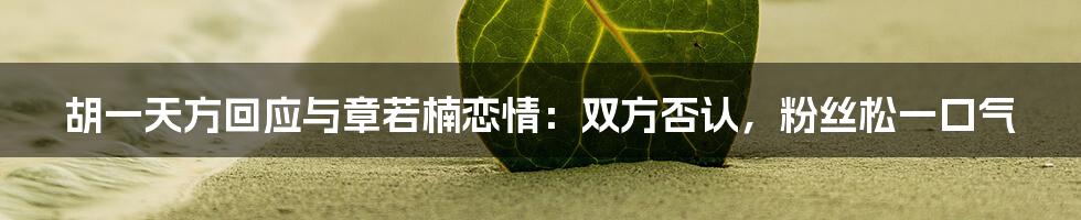 胡一天方回应与章若楠恋情：双方否认，粉丝松一口气
