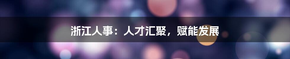 浙江人事:人才汇聚,赋能发展