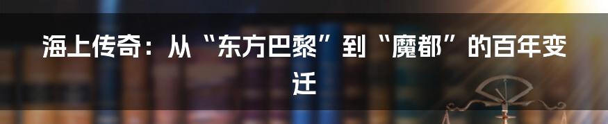 海上传奇：从“东方巴黎”到“魔都”的百年变迁