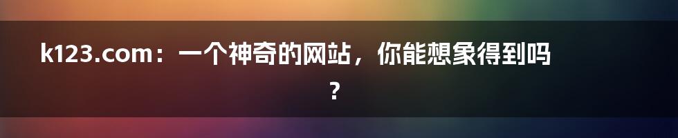 k123.com:一个神奇的网站,你能想象得到吗?