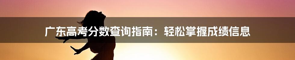 广东高考分数查询指南:轻松掌握成绩信息