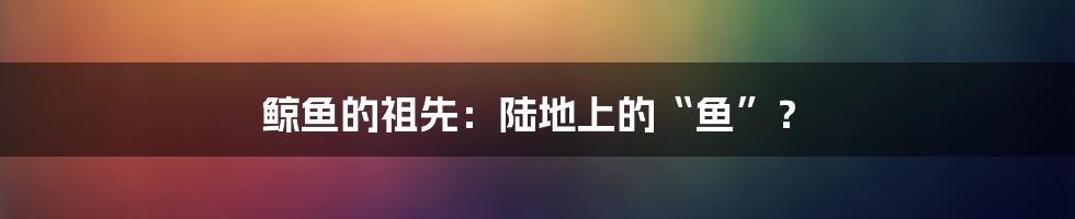 鲸鱼的祖先：陆地上的“鱼”？