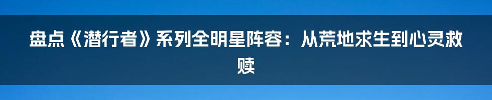 盘点《潜行者》系列全明星阵容:从荒地求生到心灵救赎