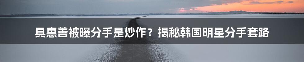 具惠善被曝分手是炒作?揭秘韩国明星分手套路
