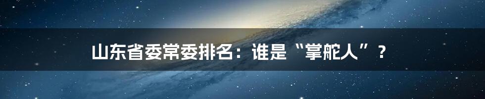 山东省委常委排名:谁是“掌舵人”?