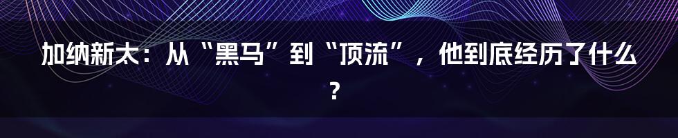 加纳新太:从“黑马”到“顶流”,他到底经历了什么?