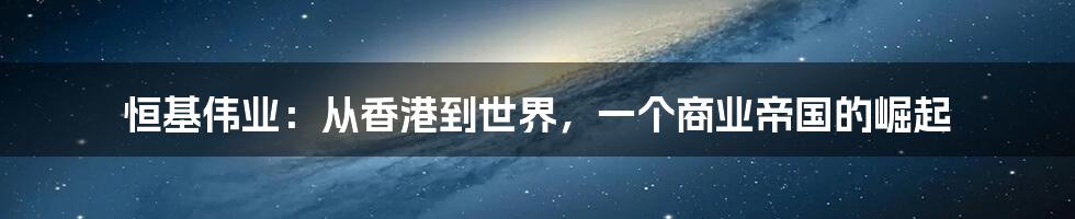 恒基伟业:从香港到世界,一个商业帝国的崛起