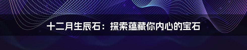 十二月生辰石:探索蕴藏你内心的宝石