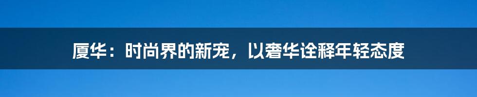 厦华:时尚界的新宠,以奢华诠释年轻态度
