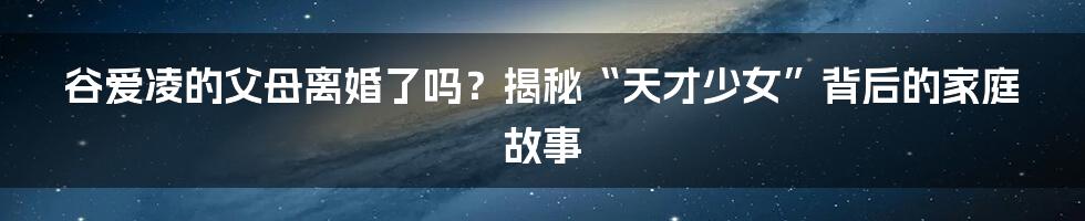 谷爱凌的父母离婚了吗?揭秘“天才少女”背后的家庭故事