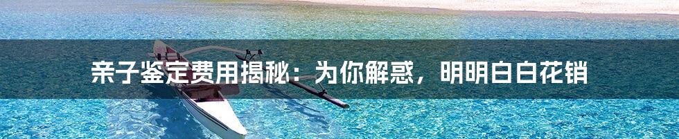 亲子鉴定费用揭秘:为你解惑,明明白白花销