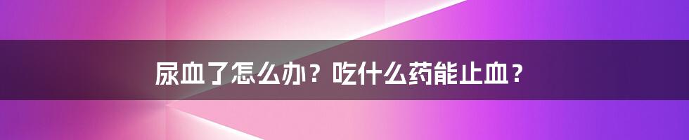 尿血了怎么办？吃什么药能止血？